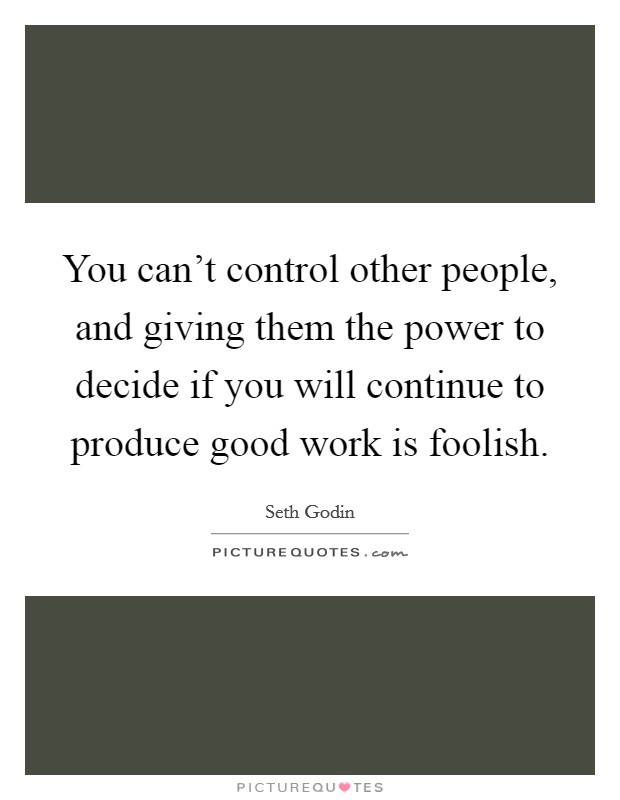 You can't control other people, and giving them the power to decide if you will continue to produce good work is foolish. Picture Quote #1