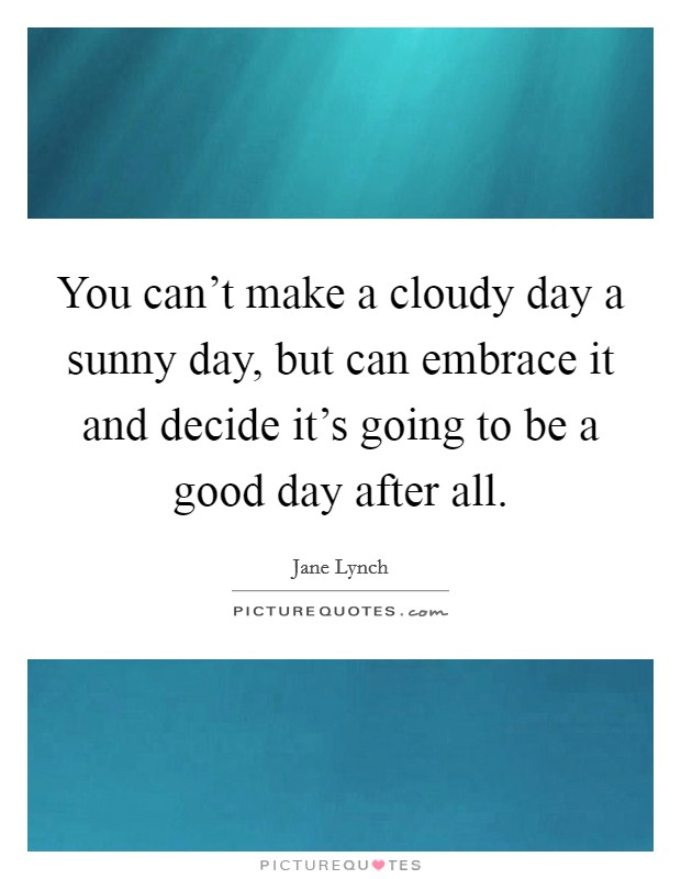 You can't make a cloudy day a sunny day, but can embrace it and decide it's going to be a good day after all. Picture Quote #1