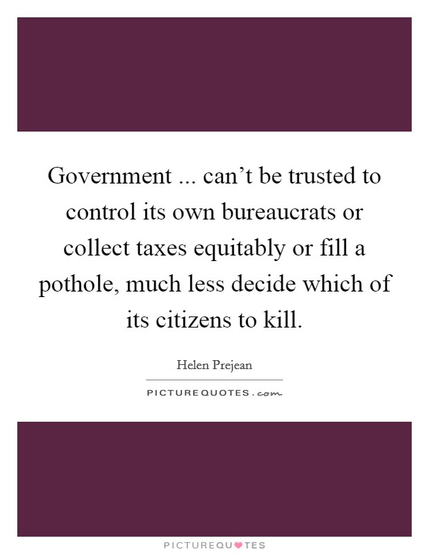 Government ... can't be trusted to control its own bureaucrats or collect taxes equitably or fill a pothole, much less decide which of its citizens to kill. Picture Quote #1