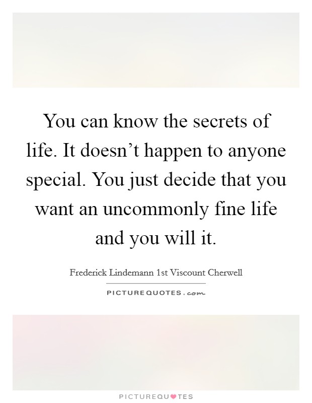 You can know the secrets of life. It doesn't happen to anyone special. You just decide that you want an uncommonly fine life and you will it. Picture Quote #1
