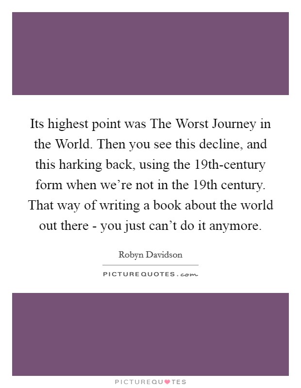 Its highest point was The Worst Journey in the World. Then you see this decline, and this harking back, using the 19th-century form when we're not in the 19th century. That way of writing a book about the world out there - you just can't do it anymore. Picture Quote #1