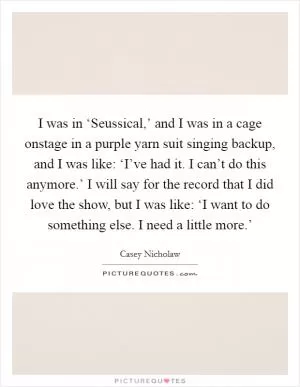 I was in ‘Seussical,’ and I was in a cage onstage in a purple yarn suit singing backup, and I was like: ‘I’ve had it. I can’t do this anymore.’ I will say for the record that I did love the show, but I was like: ‘I want to do something else. I need a little more.’ Picture Quote #1