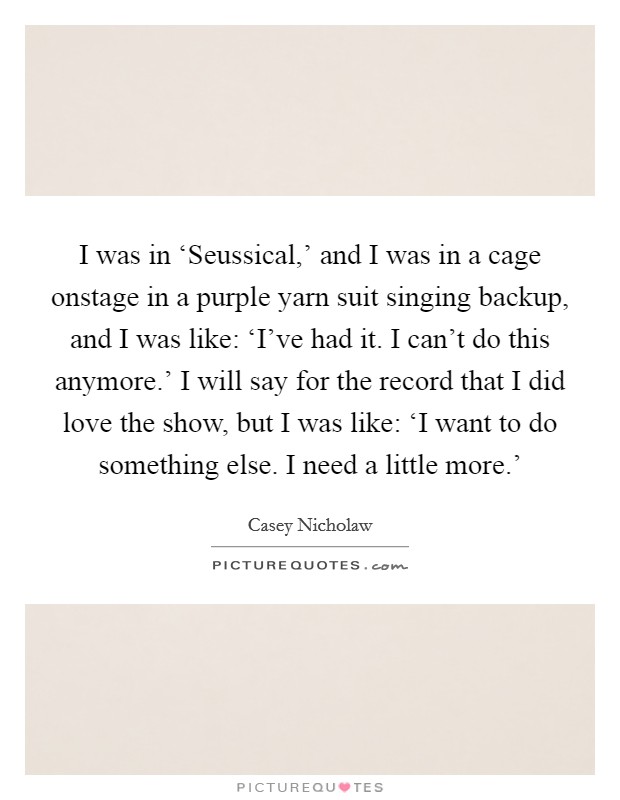 I was in ‘Seussical,' and I was in a cage onstage in a purple yarn suit singing backup, and I was like: ‘I've had it. I can't do this anymore.' I will say for the record that I did love the show, but I was like: ‘I want to do something else. I need a little more.' Picture Quote #1
