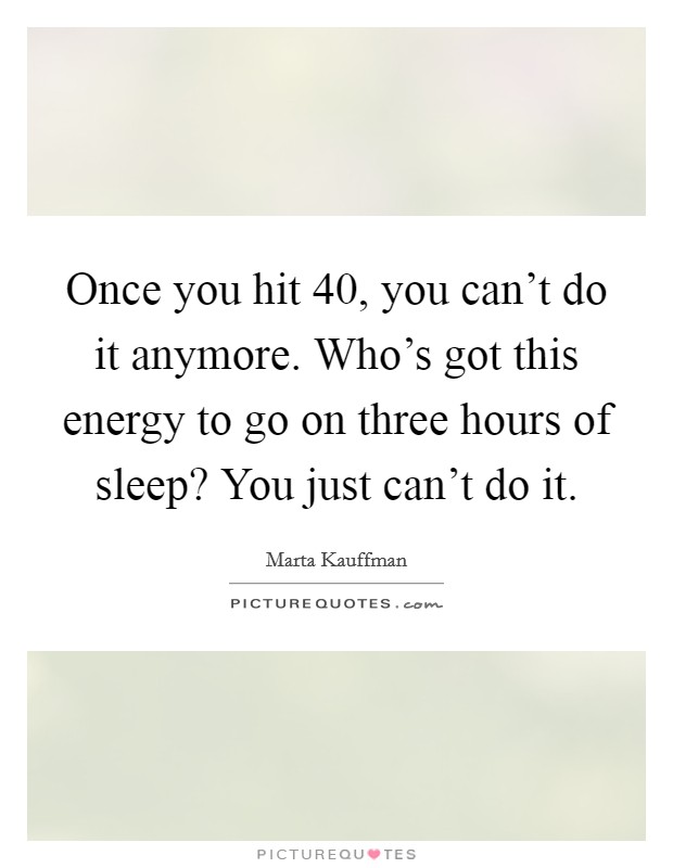 Once you hit 40, you can't do it anymore. Who's got this energy to go on three hours of sleep? You just can't do it. Picture Quote #1