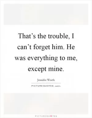 That’s the trouble, I can’t forget him. He was everything to me, except mine Picture Quote #1