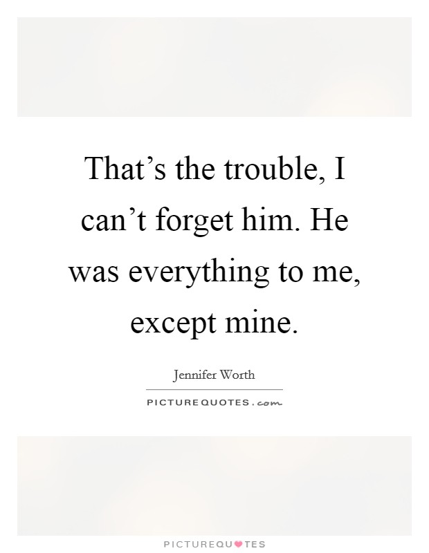 That's the trouble, I can't forget him. He was everything to me, except mine. Picture Quote #1