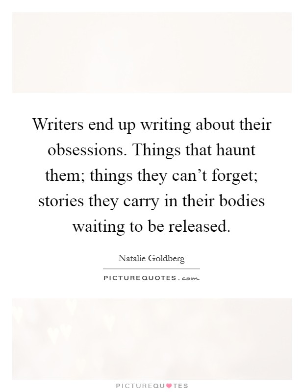 Writers end up writing about their obsessions. Things that haunt them; things they can't forget; stories they carry in their bodies waiting to be released. Picture Quote #1