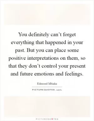 You definitely can’t forget everything that happened in your past. But you can place some positive interpretations on them, so that they don’t control your present and future emotions and feelings Picture Quote #1