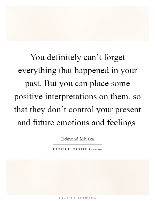 You definitely can't forget everything that happened in your past. But you can place some positive interpretations on them, so that they don't control your present and future emotions and feelings. Picture Quote #1