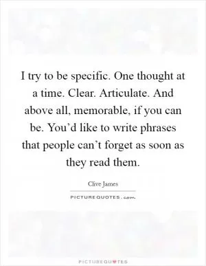 I try to be specific. One thought at a time. Clear. Articulate. And above all, memorable, if you can be. You’d like to write phrases that people can’t forget as soon as they read them Picture Quote #1