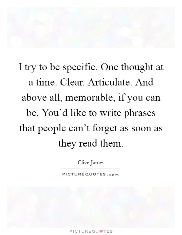 I try to be specific. One thought at a time. Clear. Articulate. And above all, memorable, if you can be. You'd like to write phrases that people can't forget as soon as they read them. Picture Quote #1
