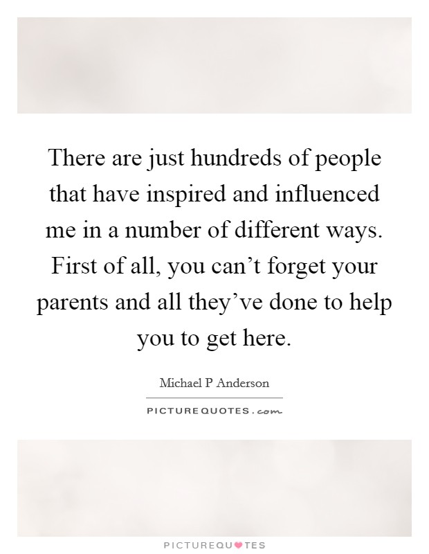 There are just hundreds of people that have inspired and influenced me in a number of different ways. First of all, you can't forget your parents and all they've done to help you to get here. Picture Quote #1