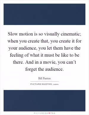 Slow motion is so visually cinematic; when you create that, you create it for your audience, you let them have the feeling of what it must be like to be there. And in a movie, you can’t forget the audience Picture Quote #1