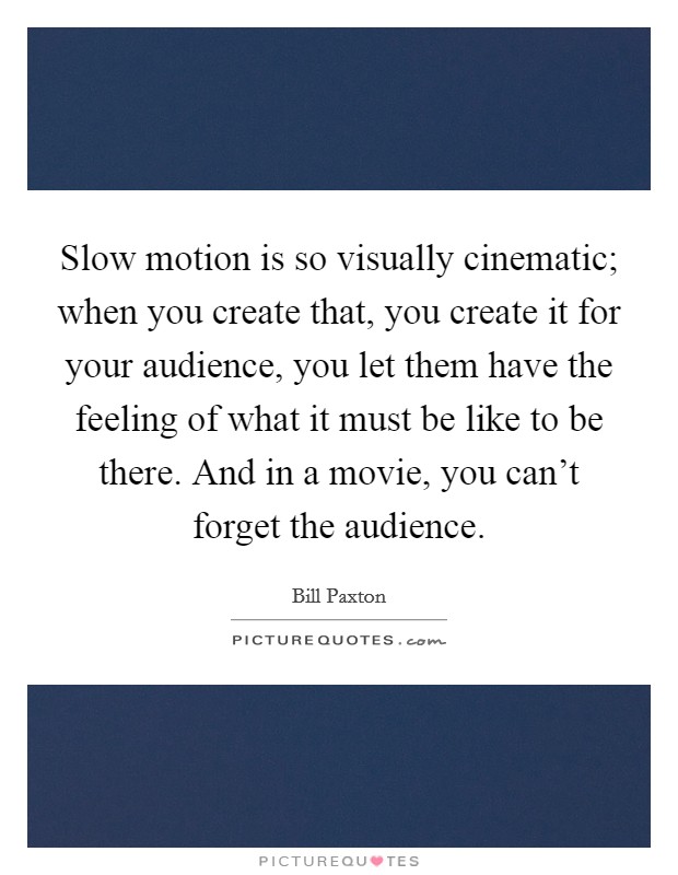 Slow motion is so visually cinematic; when you create that, you create it for your audience, you let them have the feeling of what it must be like to be there. And in a movie, you can't forget the audience. Picture Quote #1
