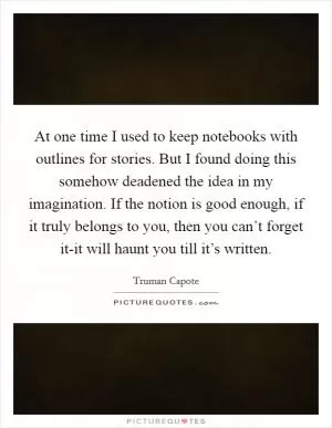 At one time I used to keep notebooks with outlines for stories. But I found doing this somehow deadened the idea in my imagination. If the notion is good enough, if it truly belongs to you, then you can’t forget it-it will haunt you till it’s written Picture Quote #1