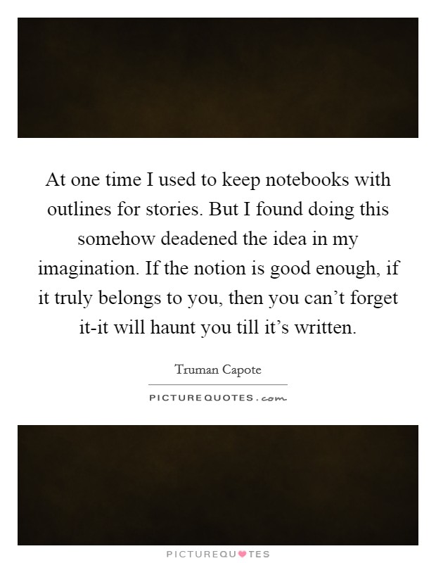 At one time I used to keep notebooks with outlines for stories. But I found doing this somehow deadened the idea in my imagination. If the notion is good enough, if it truly belongs to you, then you can't forget it-it will haunt you till it's written. Picture Quote #1