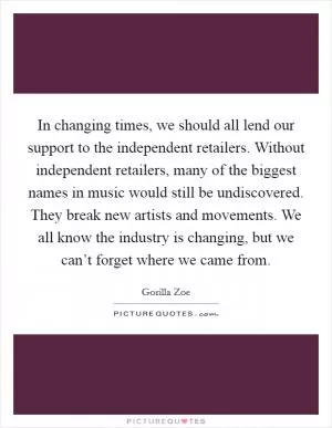 In changing times, we should all lend our support to the independent retailers. Without independent retailers, many of the biggest names in music would still be undiscovered. They break new artists and movements. We all know the industry is changing, but we can’t forget where we came from Picture Quote #1