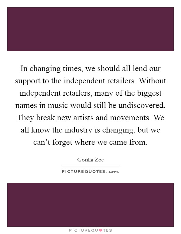 In changing times, we should all lend our support to the independent retailers. Without independent retailers, many of the biggest names in music would still be undiscovered. They break new artists and movements. We all know the industry is changing, but we can't forget where we came from. Picture Quote #1