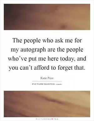 The people who ask me for my autograph are the people who’ve put me here today, and you can’t afford to forget that Picture Quote #1