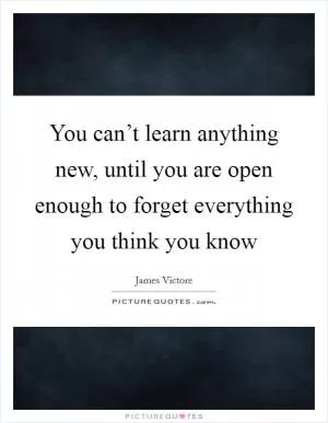 You can’t learn anything new, until you are open enough to forget everything you think you know Picture Quote #1