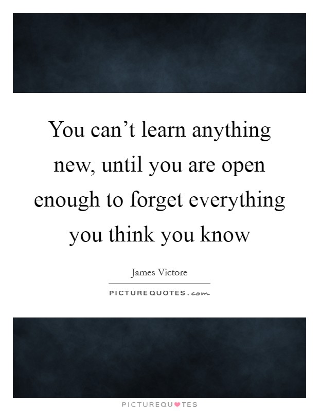 You can't learn anything new, until you are open enough to forget everything you think you know Picture Quote #1