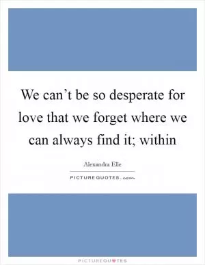 We can’t be so desperate for love that we forget where we can always find it; within Picture Quote #1