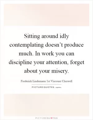 Sitting around idly contemplating doesn’t produce much. In work you can discipline your attention, forget about your misery Picture Quote #1