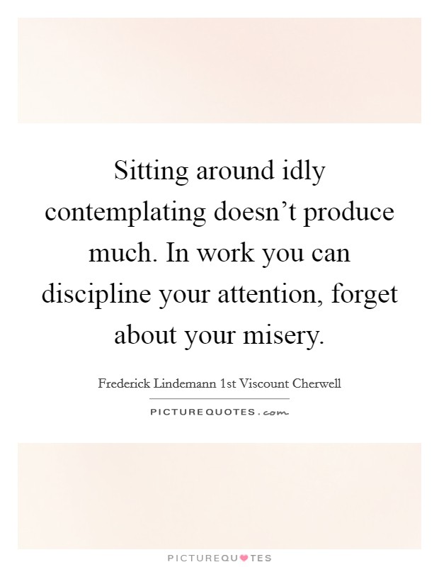 Sitting around idly contemplating doesn't produce much. In work you can discipline your attention, forget about your misery. Picture Quote #1