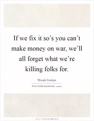 If we fix it so’s you can’t make money on war, we’ll all forget what we’re killing folks for Picture Quote #1