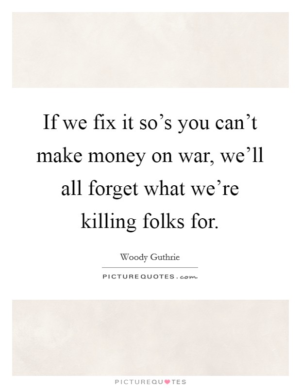 If we fix it so's you can't make money on war, we'll all forget what we're killing folks for. Picture Quote #1