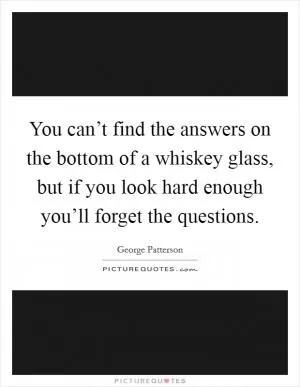 You can’t find the answers on the bottom of a whiskey glass, but if you look hard enough you’ll forget the questions Picture Quote #1