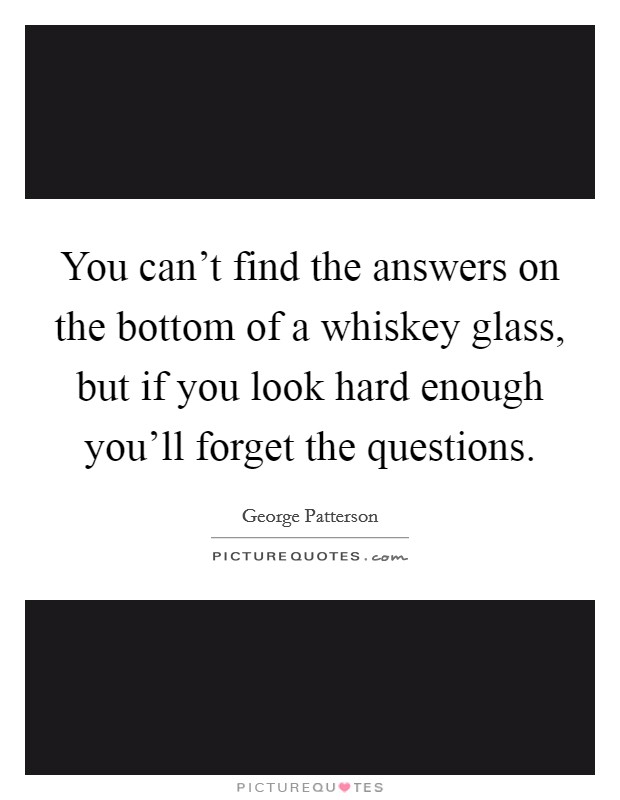 You can't find the answers on the bottom of a whiskey glass, but if you look hard enough you'll forget the questions. Picture Quote #1