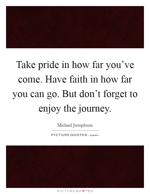 Take pride in how far you've come. Have faith in how far you can go. But don't forget to enjoy the journey. Picture Quote #1