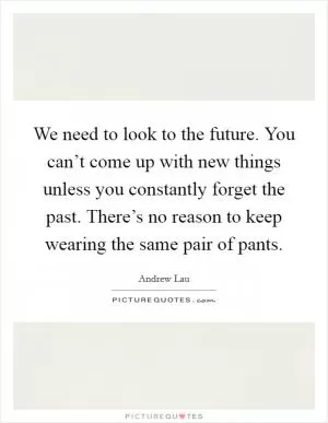 We need to look to the future. You can’t come up with new things unless you constantly forget the past. There’s no reason to keep wearing the same pair of pants Picture Quote #1
