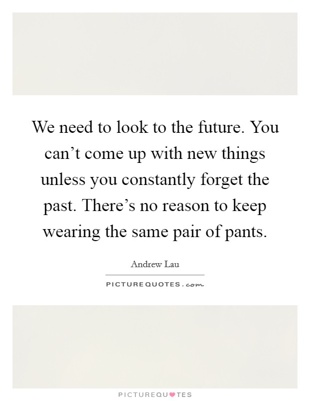 We need to look to the future. You can't come up with new things unless you constantly forget the past. There's no reason to keep wearing the same pair of pants. Picture Quote #1