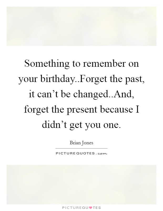 Something to remember on your birthday..Forget the past, it can’t be changed..And, forget the present because I didn’t get you one Picture Quote #1