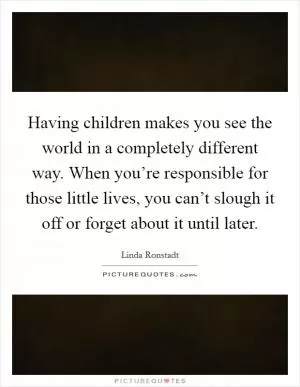 Having children makes you see the world in a completely different way. When you’re responsible for those little lives, you can’t slough it off or forget about it until later Picture Quote #1