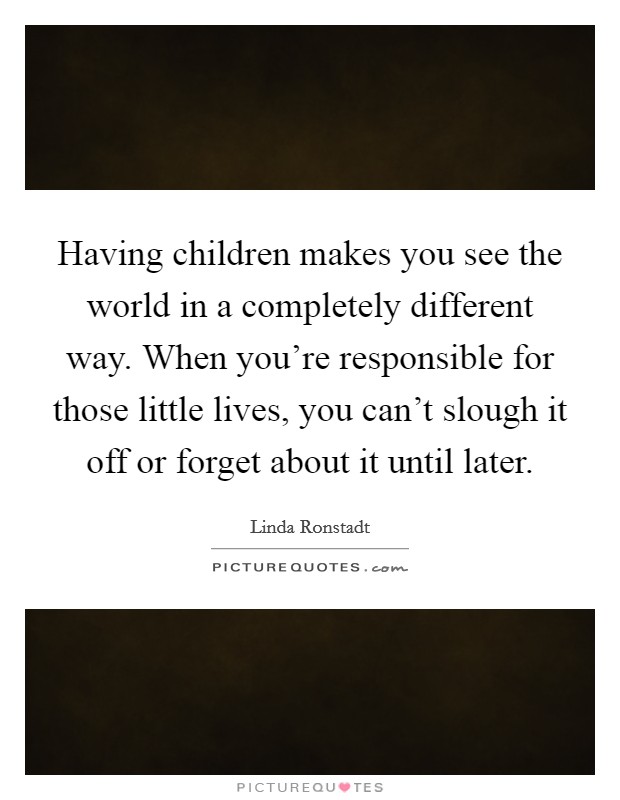 Having children makes you see the world in a completely different way. When you're responsible for those little lives, you can't slough it off or forget about it until later. Picture Quote #1