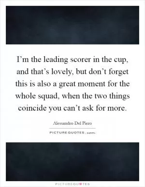 I’m the leading scorer in the cup, and that’s lovely, but don’t forget this is also a great moment for the whole squad, when the two things coincide you can’t ask for more Picture Quote #1