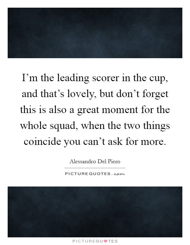 I'm the leading scorer in the cup, and that's lovely, but don't forget this is also a great moment for the whole squad, when the two things coincide you can't ask for more. Picture Quote #1