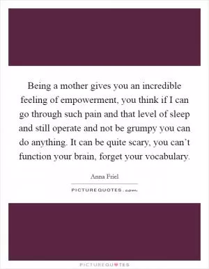 Being a mother gives you an incredible feeling of empowerment, you think if I can go through such pain and that level of sleep and still operate and not be grumpy you can do anything. It can be quite scary, you can’t function your brain, forget your vocabulary Picture Quote #1
