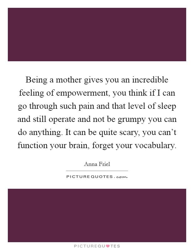 Being a mother gives you an incredible feeling of empowerment, you think if I can go through such pain and that level of sleep and still operate and not be grumpy you can do anything. It can be quite scary, you can't function your brain, forget your vocabulary. Picture Quote #1