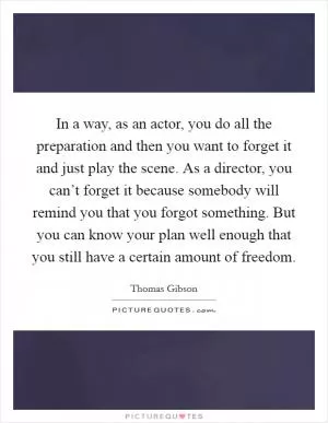 In a way, as an actor, you do all the preparation and then you want to forget it and just play the scene. As a director, you can’t forget it because somebody will remind you that you forgot something. But you can know your plan well enough that you still have a certain amount of freedom Picture Quote #1