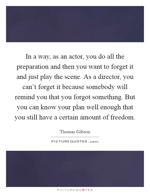 In a way, as an actor, you do all the preparation and then you want to forget it and just play the scene. As a director, you can't forget it because somebody will remind you that you forgot something. But you can know your plan well enough that you still have a certain amount of freedom. Picture Quote #1