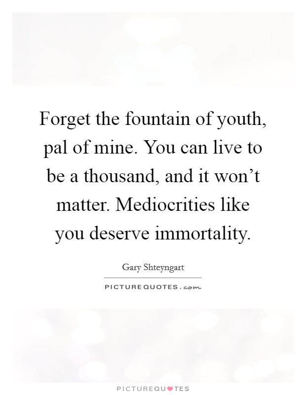 Forget the fountain of youth, pal of mine. You can live to be a thousand, and it won't matter. Mediocrities like you deserve immortality. Picture Quote #1