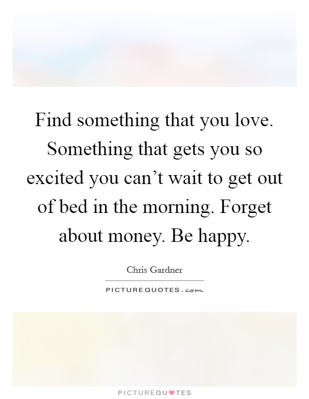 Find something that you love. Something that gets you so excited you can't wait to get out of bed in the morning. Forget about money. Be happy. Picture Quote #1