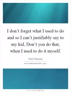 I don’t forget what I used to do and so I can’t justifiably say to my kid, Don’t you do that, when I used to do it myself Picture Quote #1