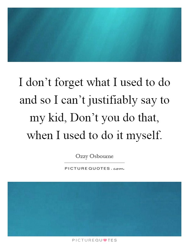I don't forget what I used to do and so I can't justifiably say to my kid, Don't you do that, when I used to do it myself. Picture Quote #1