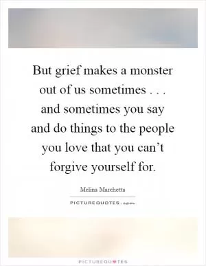 But grief makes a monster out of us sometimes . . . and sometimes you say and do things to the people you love that you can’t forgive yourself for Picture Quote #1