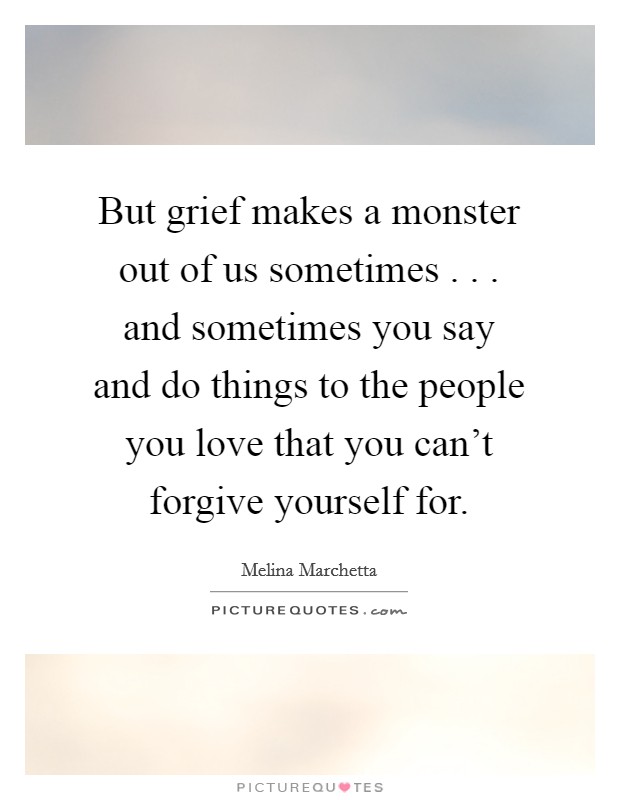 But grief makes a monster out of us sometimes . . . and sometimes you say and do things to the people you love that you can't forgive yourself for. Picture Quote #1